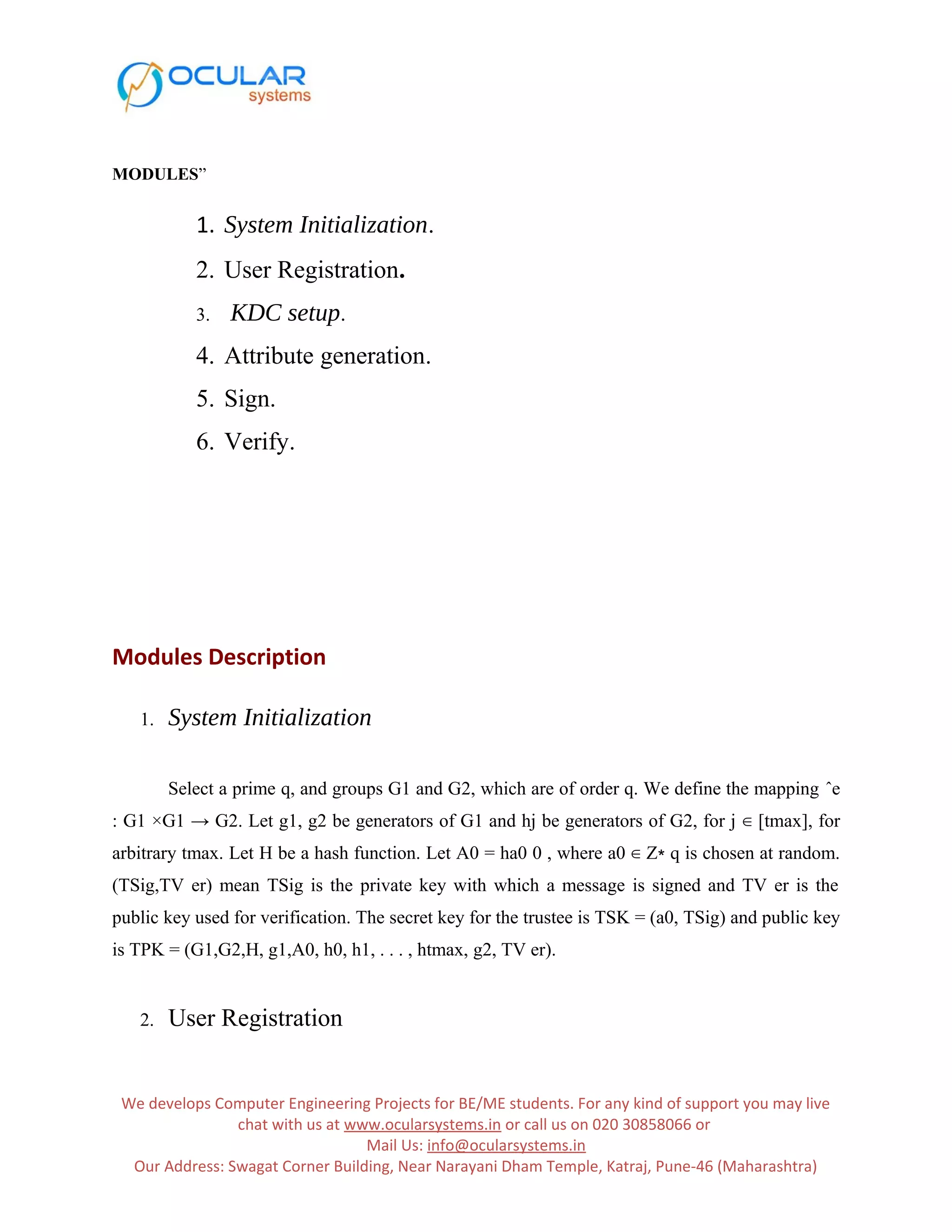 MODULES” 1. System Initialization. 2. User Registration. 3. KDC setup. 4. Attribute generation. 5. Sign. 6. Verify. Modules Description 1. System Initialization Select a prime q, and groups G1 and G2, which are of order q. We define the mapping ˆe : G1 ×G1 → G2. Let g1, g2 be generators of G1 and hj be generators of G2, for j ∈ [tmax], for arbitrary tmax. Let H be a hash function. Let A0 = ha0 0 , where a0 ∈ Z∗ q is chosen at random. (TSig,TV er) mean TSig is the private key with which a message is signed and TV er is the public key used for verification. The secret key for the trustee is TSK = (a0, TSig) and public key is TPK = (G1,G2,H, g1,A0, h0, h1, . . . , htmax, g2, TV er). 2. User Registration We develops Computer Engineering Projects for BE/ME students. For any kind of support you may live chat with us at www.ocularsystems.in or call us on 020 30858066 or Mail Us: info@ocularsystems.in Our Address: Swagat Corner Building, Near Narayani Dham Temple, Katraj, Pune-46 (Maharashtra) 
