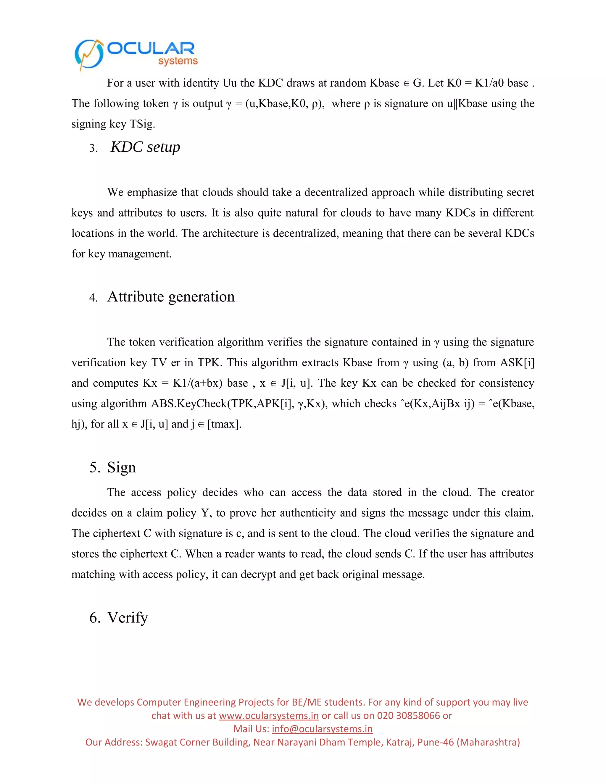 For a user with identity Uu the KDC draws at random Kbase ∈ G. Let K0 = K1/a0 base . The following token γ is output γ = (u,Kbase,K0, ρ), where ρ is signature on u||Kbase using the signing key TSig. 3. KDC setup We emphasize that clouds should take a decentralized approach while distributing secret keys and attributes to users. It is also quite natural for clouds to have many KDCs in different locations in the world. The architecture is decentralized, meaning that there can be several KDCs for key management. 4. Attribute generation The token verification algorithm verifies the signature contained in γ using the signature verification key TV er in TPK. This algorithm extracts Kbase from γ using (a, b) from ASK[i] and computes Kx = K1/(a+bx) base , x ∈ J[i, u]. The key Kx can be checked for consistency using algorithm ABS.KeyCheck(TPK,APK[i], γ,Kx), which checks ˆe(Kx,AijBx ij) = ˆe(Kbase, hj), for all x ∈ J[i, u] and j ∈ [tmax]. 5. Sign The access policy decides who can access the data stored in the cloud. The creator decides on a claim policy Y, to prove her authenticity and signs the message under this claim. The ciphertext C with signature is c, and is sent to the cloud. The cloud verifies the signature and stores the ciphertext C. When a reader wants to read, the cloud sends C. If the user has attributes matching with access policy, it can decrypt and get back original message. 6. Verify We develops Computer Engineering Projects for BE/ME students. For any kind of support you may live chat with us at www.ocularsystems.in or call us on 020 30858066 or Mail Us: info@ocularsystems.in Our Address: Swagat Corner Building, Near Narayani Dham Temple, Katraj, Pune-46 (Maharashtra) 