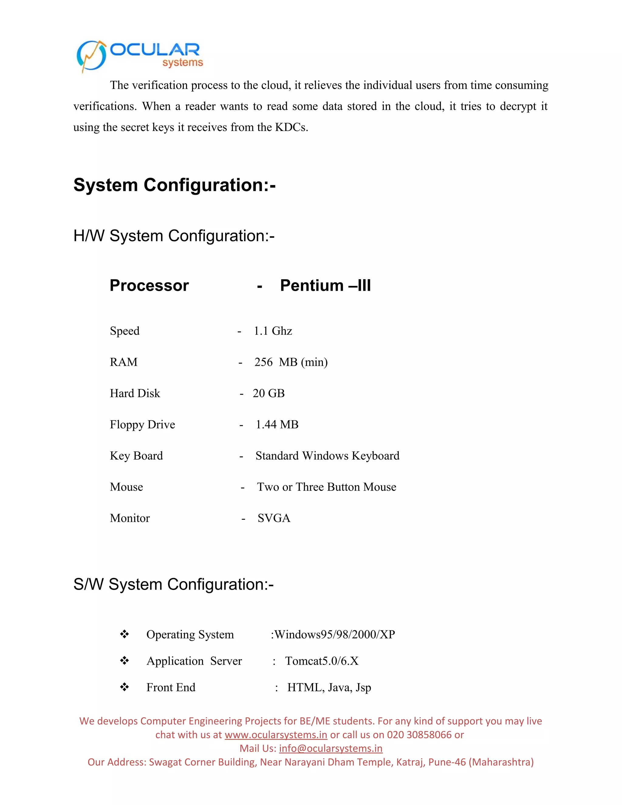 The verification process to the cloud, it relieves the individual users from time consuming verifications. When a reader wants to read some data stored in the cloud, it tries to decrypt it using the secret keys it receives from the KDCs. System Configuration:- H/W System Configuration:- Processor - Pentium –III Speed - 1.1 Ghz RAM - 256 MB (min) Hard Disk - 20 GB Floppy Drive - 1.44 MB Key Board - Standard Windows Keyboard Mouse - Two or Three Button Mouse Monitor - SVGA S/W System Configuration:-  Operating System :Windows95/98/2000/XP  Application Server : Tomcat5.0/6.X  Front End : HTML, Java, Jsp We develops Computer Engineering Projects for BE/ME students. For any kind of support you may live chat with us at www.ocularsystems.in or call us on 020 30858066 or Mail Us: info@ocularsystems.in Our Address: Swagat Corner Building, Near Narayani Dham Temple, Katraj, Pune-46 (Maharashtra) 