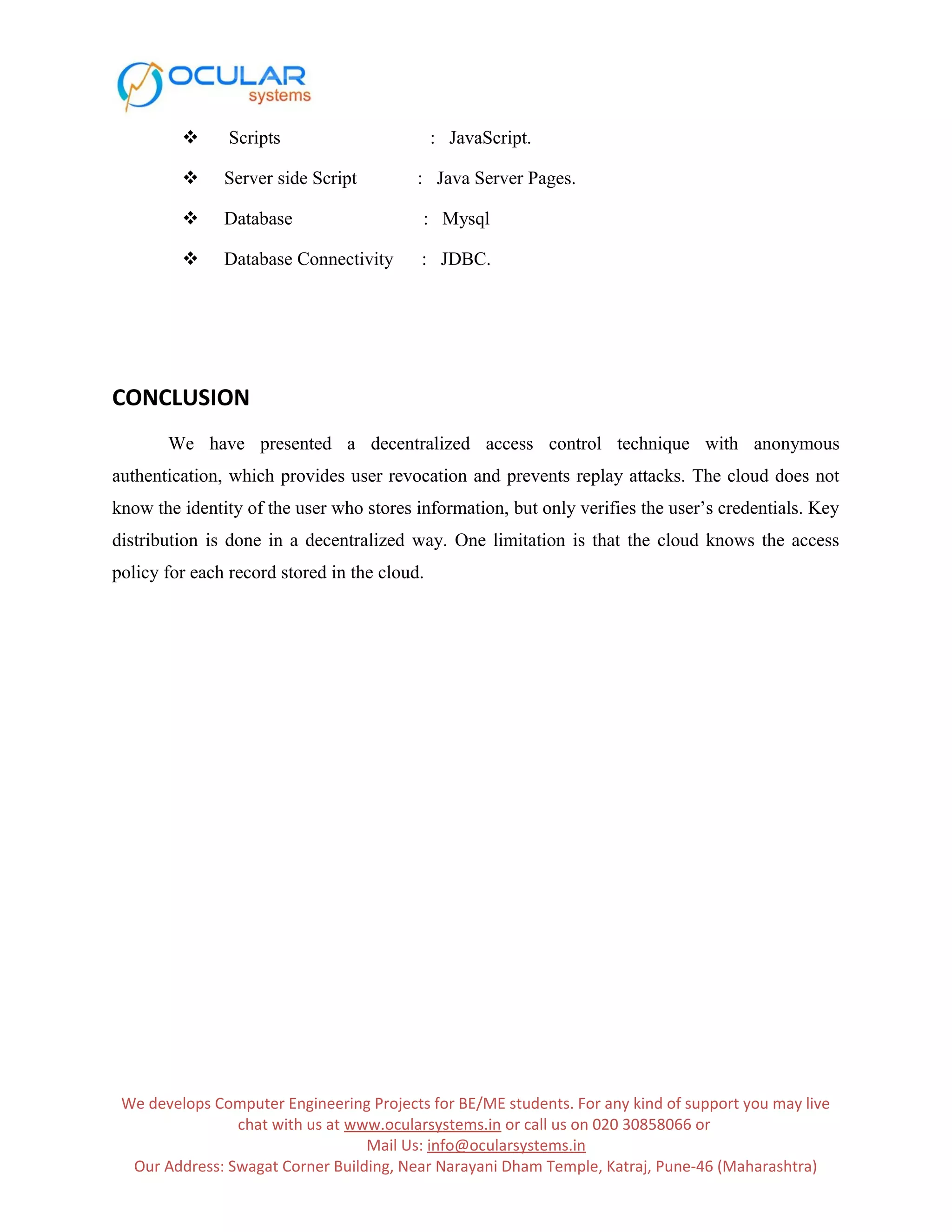  Scripts : JavaScript.  Server side Script : Java Server Pages.  Database : Mysql  Database Connectivity : JDBC. CONCLUSION We have presented a decentralized access control technique with anonymous authentication, which provides user revocation and prevents replay attacks. The cloud does not know the identity of the user who stores information, but only verifies the user’s credentials. Key distribution is done in a decentralized way. One limitation is that the cloud knows the access policy for each record stored in the cloud. We develops Computer Engineering Projects for BE/ME students. For any kind of support you may live chat with us at www.ocularsystems.in or call us on 020 30858066 or Mail Us: info@ocularsystems.in Our Address: Swagat Corner Building, Near Narayani Dham Temple, Katraj, Pune-46 (Maharashtra) 
