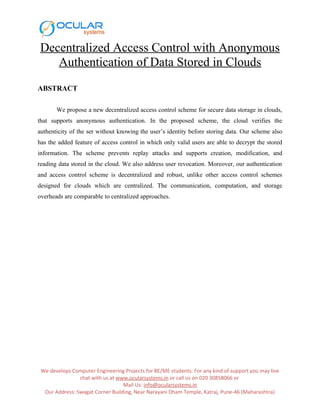 Decentralized Access Control with Anonymous
Authentication of Data Stored in Clouds
ABSTRACT
We propose a new decentralized access control scheme for secure data storage in clouds,
that supports anonymous authentication. In the proposed scheme, the cloud verifies the
authenticity of the ser without knowing the user’s identity before storing data. Our scheme also
has the added feature of access control in which only valid users are able to decrypt the stored
information. The scheme prevents replay attacks and supports creation, modification, and
reading data stored in the cloud. We also address user revocation. Moreover, our authentication
and access control scheme is decentralized and robust, unlike other access control schemes
designed for clouds which are centralized. The communication, computation, and storage
overheads are comparable to centralized approaches.
We develops Computer Engineering Projects for BE/ME students. For any kind of support you may live
chat with us at www.ocularsystems.in or call us on 020 30858066 or
Mail Us: info@ocularsystems.in
Our Address: Swagat Corner Building, Near Narayani Dham Temple, Katraj, Pune-46 (Maharashtra)
 