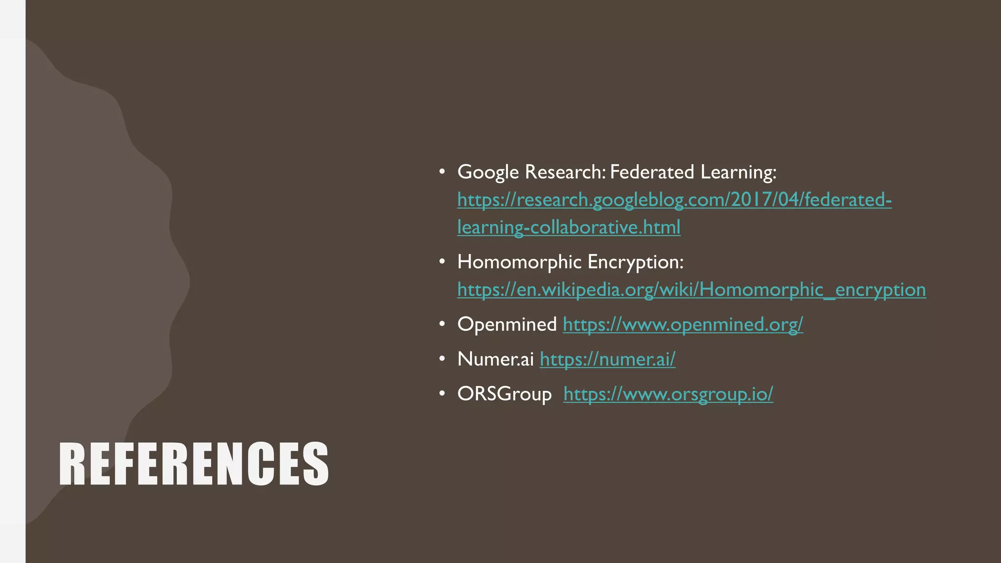 REFERENCES
• Google Research: Federated Learning:
https://research.googleblog.com/2017/04/federated-
learning-collaborative.html
• Homomorphic Encryption:
https://en.wikipedia.org/wiki/Homomorphic_encryption
• Openmined https://www.openmined.org/
• Numer.ai https://numer.ai/
• ORSGroup https://www.orsgroup.io/
 