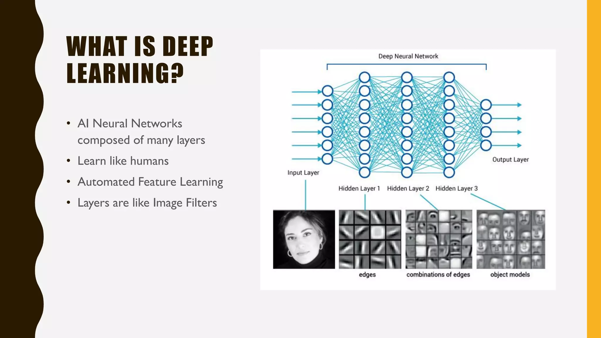 WHAT IS DEEP
LEARNING?
• AI Neural Networks
composed of many layers
• Learn like humans
• Automated Feature Learning
• Layers are like Image Filters
 