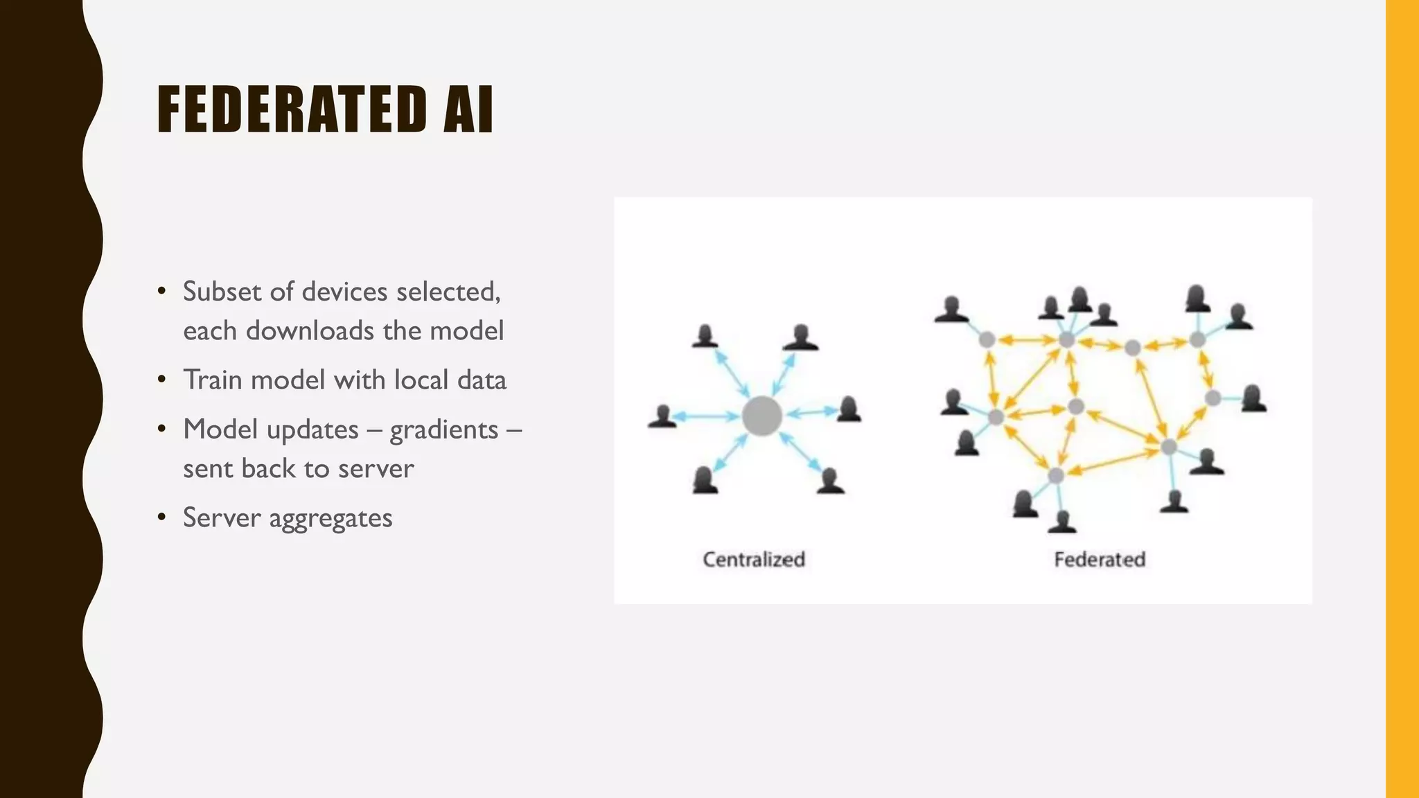 FEDERATED AI
• Subset of devices selected,
each downloads the model
• Train model with local data
• Model updates – gradients –
sent back to server
• Server aggregates
 