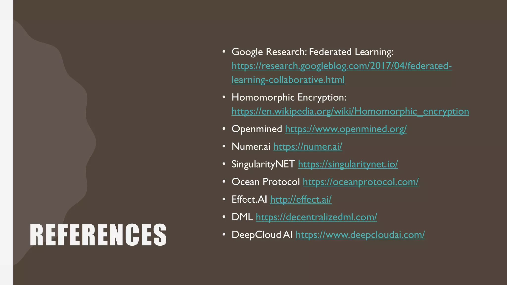 REFERENCES
• Google Research: Federated Learning:
https://research.googleblog.com/2017/04/federated-
learning-collaborative.html
• Homomorphic Encryption:
https://en.wikipedia.org/wiki/Homomorphic_encryption
• Openmined https://www.openmined.org/
• Numer.ai https://numer.ai/
• SingularityNET https://singularitynet.io/
• Ocean Protocol https://oceanprotocol.com/
• Effect.AI http://effect.ai/
• DML https://decentralizedml.com/
• DeepCloud AI https://www.deepcloudai.com/
 