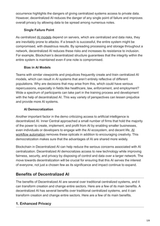 3/8
occurrence highlights the dangers of giving centralized systems access to private data.
However, decentralized AI reduces the danger of any single point of failure and improves
overall privacy by allowing data to be spread among numerous notes.
Single Failure Point
As centralized AI models depend on servers, which are centralized and data risks, they
are inevitably prone to attacks. If a breach is successful, the entire system might be
compromised, with disastrous results. By spreading processing and storage throughout a
network, decentralized AI reduces these risks and increases its resistance to inclusion.
For example, Blockchain’s decentralized structure guarantees that the integrity within the
entire system is maintained even if one note is compromised.
Bias in AI Models
Teams with similar viewpoints and prejudices frequently create and train centralized AI
models, which can result in AI systems that aren’t entirely reflective of different
populations. Why are decisions that may arise from this, which could have serious
repercussions, especially in fields like healthcare, law, enforcement, and employment?
Wide a spectrum of participants can take part in the training process and development
with the help of decentralized AI. This way variety of perspectives can lessen prejudice
and provide more AI systems.
AI Democratization
Another important factor in the demo criticizing access to artificial intelligence is
decentralized AI. Inner Central approached a small number of firms that hold the majority
of the power to create, implement, and profit from AI by enabling smaller businesses,
even individuals or developers to engage with the AI ecosystem, and decent life, AI
workflow automation removes these opticals in addition to encouraging creativity. This
democratization makes sure that the advantages of AI are shared more widely.
Blockchain in Decentralized AI can help reduce the serious concerns associated with AI
centralization. Decentralized AI democratizes access to new technology while improving
fairness, security, and privacy by disposing of control and data over a larger network. The
move towards decentralization will be crucial for ensuring that this AI serves the interest
of everyone, not just a chosen few as its significance and impact continue to expand.
Benefits of Decentralized AI
The benefits of Decentralized AI are several over traditional centralized systems, and it
can transform creation and change entire sectors. Here are a few of its main benefits. A
decentralized AI has several benefits over traditional centralized systems, and it can
transform creation and change entire sectors. Here are a few of its main benefits.
1. Enhanced Privacy
 