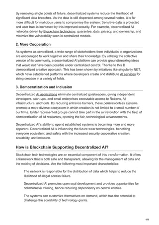 4/8
By removing single points of failure, decentralized systems reduce the likelihood of
significant data breaches. As the data is still dispersed among several nodes, it is far
more difficult for malicious users to compromise the system. Sensitive data is protected
and user trust is increased by this improved security. For example, decentralized AI
networks driven by Blockchain technology, guarantee, data, privacy, and ownership, and
minimize the vulnerability seen in centralized models.
2. More Cooperation
As systems as centralised, a wide range of stakeholders from individuals to organizations
are encouraged to work together and share their knowledge. By utilizing the collective
version of its community, a decentralized AI platform can provide groundbreaking ideas
that would not have been possible under centralized control. Thanks to this D
democratized creative approach. This has been shown by initiatives like singularity NET,
which have established platforms where developers create and distribute AI services for
string creation in a variety of fields.
3. Democratization and Inclusion
Decentralized AI applications eliminate centralized gatekeepers, giving independent
developers, start-ups, and small enterprises executable access to Roberts, AI
infrastructure, and tools. By reducing entrance barriers, these permissionless systems
promote a more diverse ecosystem in which creation is not limited to a small number of
our firms. Under represented groups cannot take part in the air revolution with the help of
democratization of AI resources, opening the fair, technological advancements.
Decentralized AI’s ability to upend established systems is becoming more and more
apparent. Decentralized AI is influencing the future wear technologies, benefiting
everyone equivalent, and safety with the increased security cooperative creation,
scalability, and inclusion.
How is Blockchain Supporting Decentralized AI?
Blockchain tech technologies are an essential component of this transformation. It offers
a framework that is both safe and transparent, allowing for the management of data and
the making of decisions. Are the following most important characteristics:
The network is responsible for the distribution of data which helps to reduce the
likelihood of illegal access failure.
Decentralized AI promotes open soul development and provides opportunities for
collaborative training, hence reducing dependency on central entities.
The systems can customize themselves on demand, which has the potential to
challenge the scalability of technology giants.
 