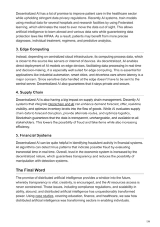 7/8
Decentralized AI has a lot of promise to improve patient care in the healthcare sector
while upholding stringent data privacy regulations. Recently AI systems, train models
using medical data for several hospitals and research facilities by using Federated
learning, which eliminates the need to ever move the data out of sight. This allows
artificial intelligence to learn abroad and various data sets while guaranteeing data
protection laws like HIPAA. As a result, patients may benefit from more precise
diagnoses, individual treatment, regimens, and predictive analytics.
3. Edge Computing
Instead, depending on centralized cloud infrastructure, its computing process data, which
is closer to the source like servers or internet of devices. As decentralized, AI enables
direct deployment of AI models on edge devices, facilitating data processing in real-time
and decision-making, it is especially well suited for edge computing. This is essential for
applications like industrial automation, smart cities, and driverless cars where latency is a
major concern. Since sensitive data handled at the edge doesn’t have to be sent to the
central server. Decentralized AI also guarantees that it stays private and secure.
4. Supply Chain
Decentralized AI is also having a big impact on supply chain management. Decently AI
systems that integrate Blockchain and AI can enhance demand forecast, offer, real-time
visibility, and optimize inventory levels into the flow of goods. While AI evaluates supply
chain data to forecast disruption, provide alternate routes, and optimize logistics,
Blockchain guarantees that the data is transparent, unchangeable, and available to all
stakeholders. This lowers the possibility of fraud and fake items while also increasing
efficiency.
5. Financial Systems
Decentralized AI can be quite helpful in identifying fraudulent activity in financial systems.
AI algorithms can detect Imus patterns that indicate possible fraud by evaluating
transrectal time in real time. Overall, trust in the economic system is increased by the
decentralized nature, which guarantees transparency and reduces the possibility of
manipulation with detection systems.
The Final Word
The promise of distributed artificial intelligence provides a window into the future,
whereby transparency is vital, creativity, is encouraged, and the AI resources access is
never constrained. Those issues, including compliance regulations, and scalability in
ability, abound, and distributed artificial intelligence has unquestionably transformed
power. Using case studies, covering education, finance, and healthcare, we saw how
distributed artificial intelligence was transforming sectors in enabling individuals.
 