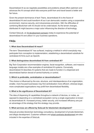 8/8
Decentralized AI as we negotiate possibilities and problems ahead offers optimism and
advances the AI concept which lets everyone profit from and travel toward a better and
fair future.
Given the present dominance of tech Titans, decentralized AI is the future of
decentralized AI and could transform AI as it can democratic creation using a cooperative
environment, improve security, and inclusiveness promotion. Still, the difficulties of
combining Blockchain with AI should not be undervalued. As the terrain changes,
distributed AI might become a major actor influencing the direction of technology.
Contact SoluLab, an AI development company today to experience the potential of
decentralized AI and utilize it in your business operations.
FAQs
1. What does Decentralized AI mean?
The term “Decentralized AI” has surfaced, implying a method in which everybody may
participate from conception to implementation, establishing a decentralized substitute for
centralized AI firms such as OpenAI.
2. What distinguishes decentralized AI from centralized AI?
Big Tech Corporation recommendation engines, facial recognition, software, and massive
language models are a few examples of centralized AI systems. Conversely,
decentralized AI describes AI systems that are made to function in a dispersed and
decentralized fashion devoid of central Authority or control.
3. Which is preferable, centralization or decentralization?
This choice is influenced by the size, structure, and interdependence of an organization,
smaller, more focused businesses may find centralization more efficient, whereas larger,
more complicated organizations may profit from decentralized flexibility.
4. What is the significance of Decentralized AI?
The idea of dispersing AI capabilities throughout a network of devices, or nodes, as
opposed to depending on a centralized ecosystem rub by a single organization is known
as decentralized AI. Increased privacy, better security, and increased efficiency are just
an advantage of this strategy that this strategy may provide.
5. What services are offered by SoluLab for blockchain development?
SoluLab provides blockchain technology consultancy, development of private blockchain,
and dApps development. Customer software and smart contracts development are also
included in the expertise of SoluLab.
 