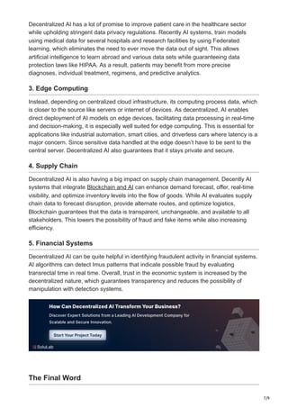 7/9
Decentralized AI has a lot of promise to improve patient care in the healthcare sector
while upholding stringent data privacy regulations. Recently AI systems, train models
using medical data for several hospitals and research facilities by using Federated
learning, which eliminates the need to ever move the data out of sight. This allows
artificial intelligence to learn abroad and various data sets while guaranteeing data
protection laws like HIPAA. As a result, patients may benefit from more precise
diagnoses, individual treatment, regimens, and predictive analytics.
3. Edge Computing
Instead, depending on centralized cloud infrastructure, its computing process data, which
is closer to the source like servers or internet of devices. As decentralized, AI enables
direct deployment of AI models on edge devices, facilitating data processing in real-time
and decision-making, it is especially well suited for edge computing. This is essential for
applications like industrial automation, smart cities, and driverless cars where latency is a
major concern. Since sensitive data handled at the edge doesn’t have to be sent to the
central server. Decentralized AI also guarantees that it stays private and secure.
4. Supply Chain
Decentralized AI is also having a big impact on supply chain management. Decently AI
systems that integrate Blockchain and AI can enhance demand forecast, offer, real-time
visibility, and optimize inventory levels into the flow of goods. While AI evaluates supply
chain data to forecast disruption, provide alternate routes, and optimize logistics,
Blockchain guarantees that the data is transparent, unchangeable, and available to all
stakeholders. This lowers the possibility of fraud and fake items while also increasing
efficiency.
5. Financial Systems
Decentralized AI can be quite helpful in identifying fraudulent activity in financial systems.
AI algorithms can detect Imus patterns that indicate possible fraud by evaluating
transrectal time in real time. Overall, trust in the economic system is increased by the
decentralized nature, which guarantees transparency and reduces the possibility of
manipulation with detection systems.
The Final Word
 
