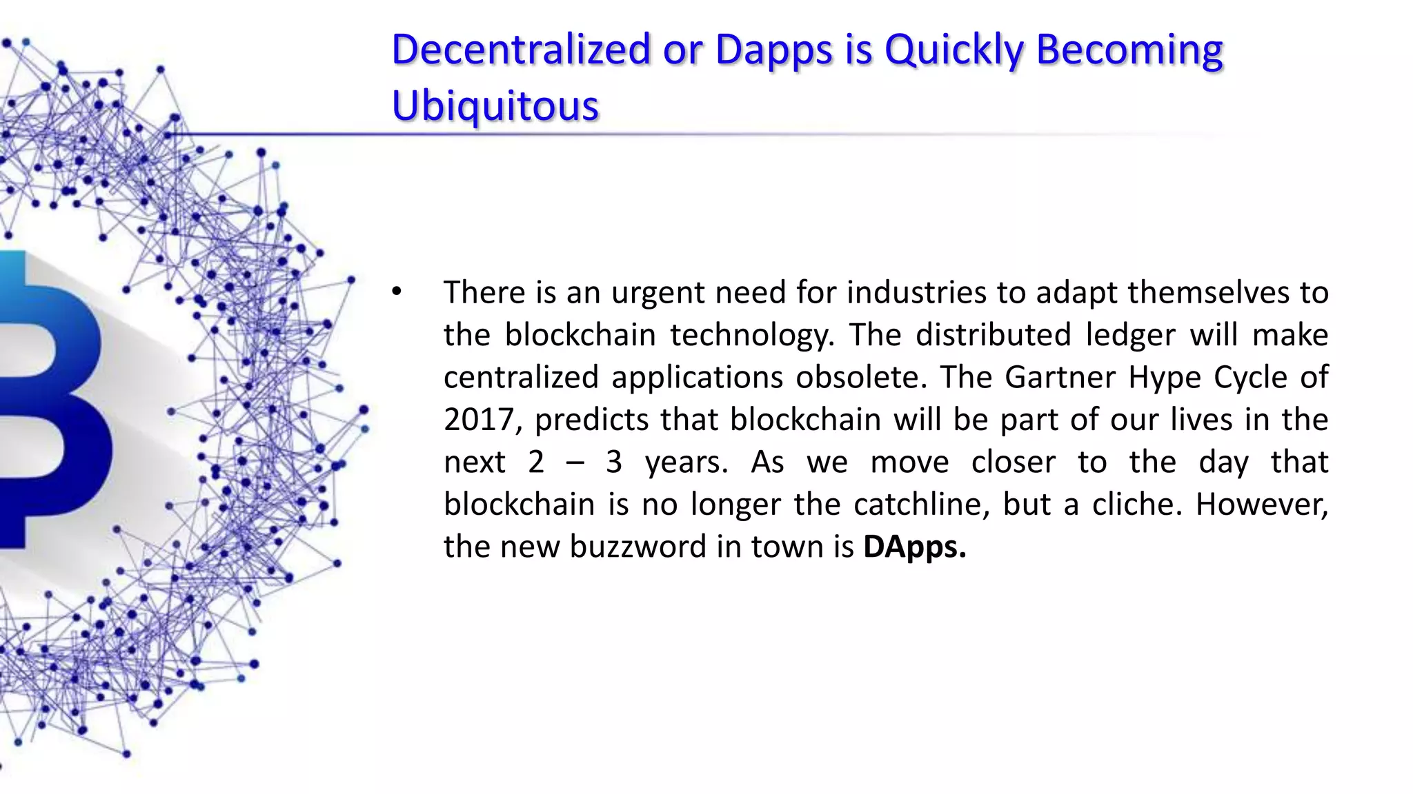 Decentralized or Dapps is Quickly Becoming Ubiquitous • There is an urgent need for industries to adapt themselves to the blockchain technology. The distributed ledger will make centralized applications obsolete. The Gartner Hype Cycle of 2017, predicts that blockchain will be part of our lives in the next 2 – 3 years. As we move closer to the day that blockchain is no longer the catchline, but a cliche. However, the new buzzword in town is DApps. 