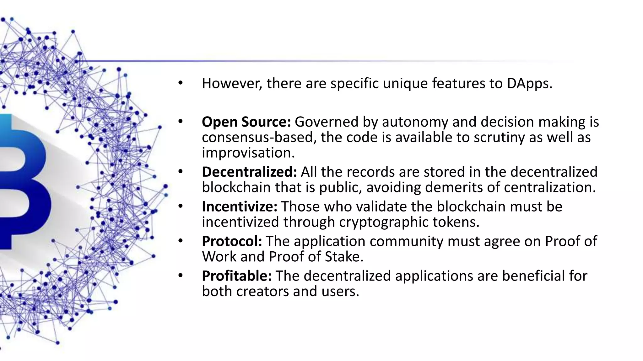 • However, there are specific unique features to DApps. • Open Source: Governed by autonomy and decision making is consensus-based, the code is available to scrutiny as well as improvisation. • Decentralized: All the records are stored in the decentralized blockchain that is public, avoiding demerits of centralization. • Incentivize: Those who validate the blockchain must be incentivized through cryptographic tokens. • Protocol: The application community must agree on Proof of Work and Proof of Stake. • Profitable: The decentralized applications are beneficial for both creators and users. 