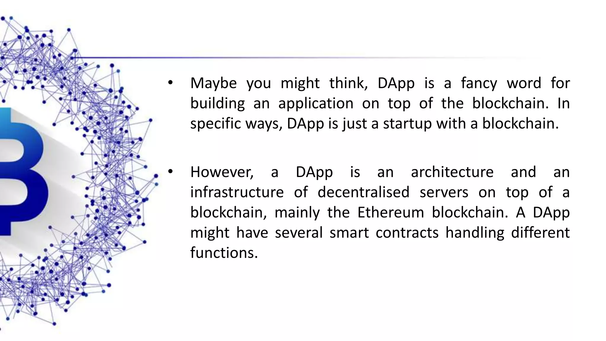 • Maybe you might think, DApp is a fancy word for building an application on top of the blockchain. In specific ways, DApp is just a startup with a blockchain. • However, a DApp is an architecture and an infrastructure of decentralised servers on top of a blockchain, mainly the Ethereum blockchain. A DApp might have several smart contracts handling different functions. 