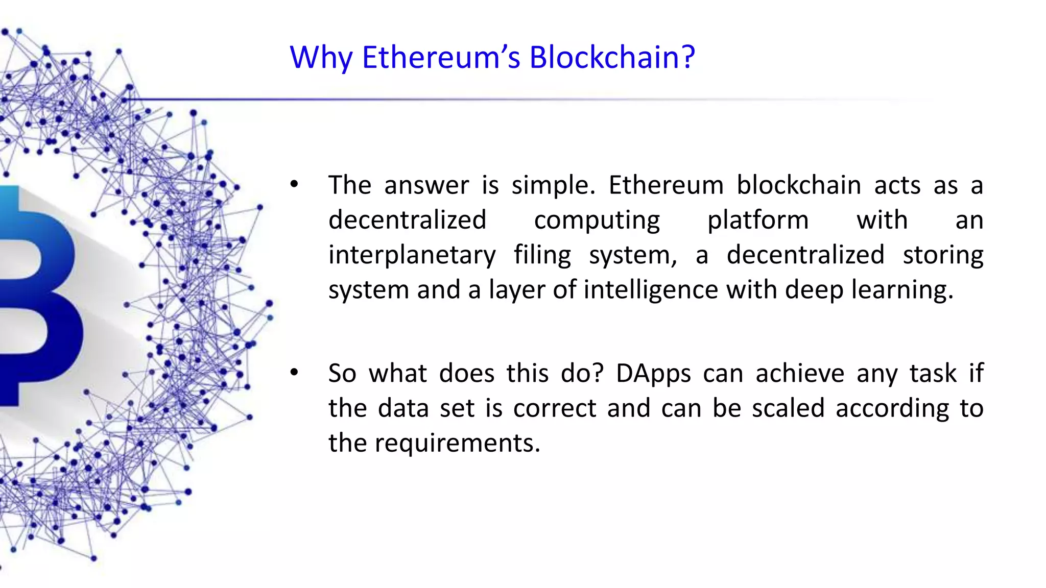 Why Ethereum’s Blockchain? • The answer is simple. Ethereum blockchain acts as a decentralized computing platform with an interplanetary filing system, a decentralized storing system and a layer of intelligence with deep learning. • So what does this do? DApps can achieve any task if the data set is correct and can be scaled according to the requirements. 