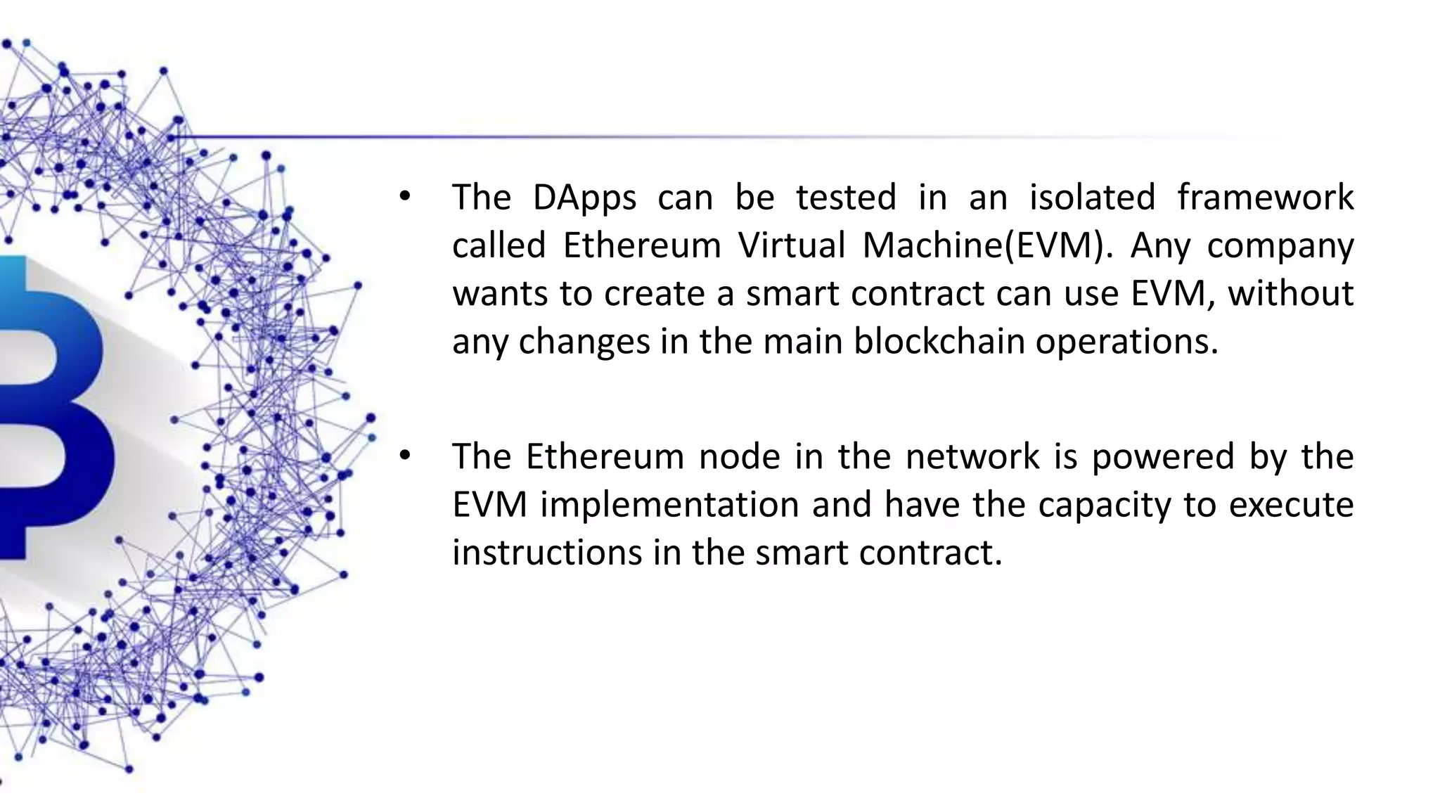 • The DApps can be tested in an isolated framework called Ethereum Virtual Machine(EVM). Any company wants to create a smart contract can use EVM, without any changes in the main blockchain operations. • The Ethereum node in the network is powered by the EVM implementation and have the capacity to execute instructions in the smart contract. 