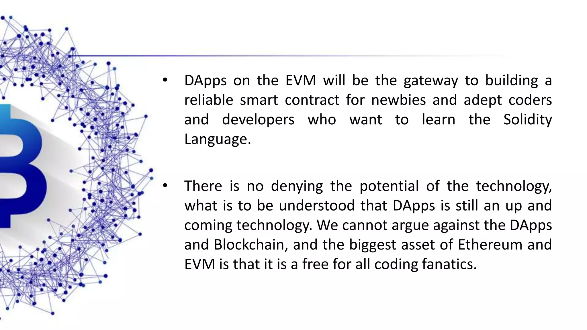 • DApps on the EVM will be the gateway to building a reliable smart contract for newbies and adept coders and developers who want to learn the Solidity Language. • There is no denying the potential of the technology, what is to be understood that DApps is still an up and coming technology. We cannot argue against the DApps and Blockchain, and the biggest asset of Ethereum and EVM is that it is a free for all coding fanatics. 