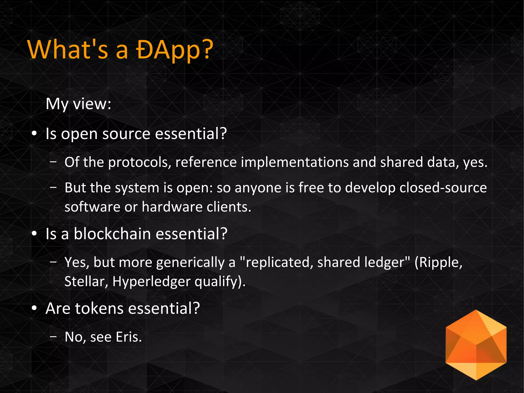 What's a ÐApp?
My view:
● Is open source essential?
– Of the protocols, reference implementations and shared data, yes.
– But the system is open: so anyone is free to develop closed-source
software or hardware clients.
● Is a blockchain essential?
– Yes, but more generically a "replicated, shared ledger" (Ripple,
Stellar, Hyperledger qualify).
● Are tokens essential?
– No, see Eris.
 