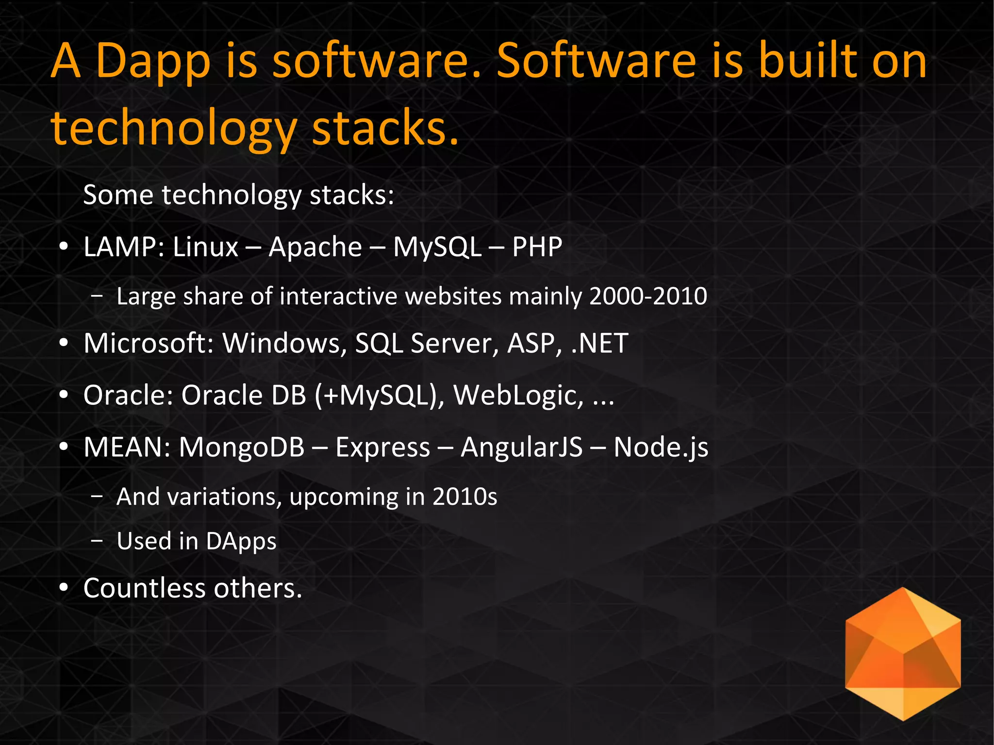 A Dapp is software. Software is built on
technology stacks.
Some technology stacks:
● LAMP: Linux – Apache – MySQL – PHP
– Large share of interactive websites mainly 2000-2010
● Microsoft: Windows, SQL Server, ASP, .NET
● Oracle: Oracle DB (+MySQL), WebLogic, ...
● MEAN: MongoDB – Express – AngularJS – Node.js
– And variations, upcoming in 2010s
– Used in DApps
● Countless others.
 