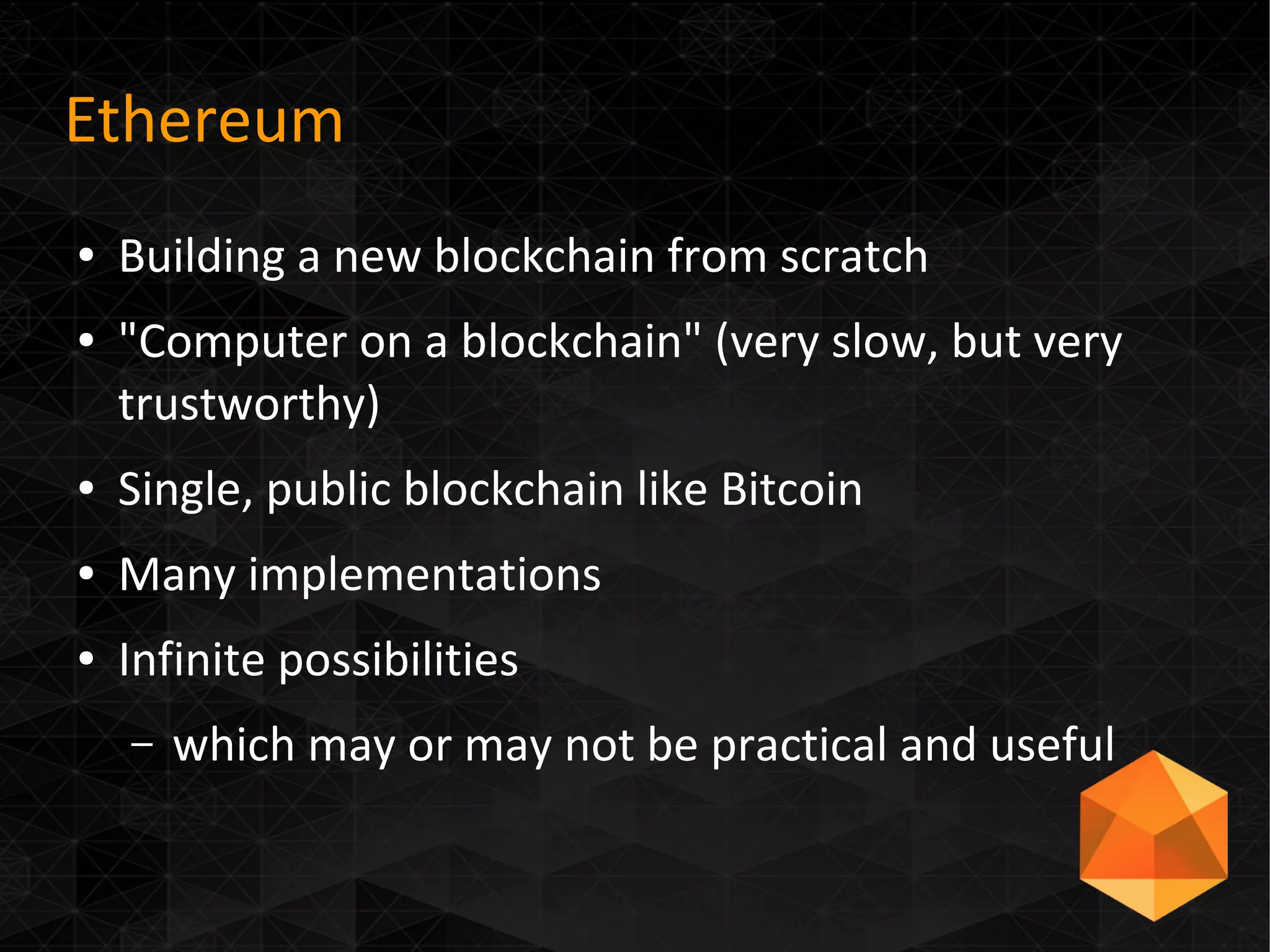 Ethereum
● Building a new blockchain from scratch
● "Computer on a blockchain" (very slow, but very
trustworthy)
● Single, public blockchain like Bitcoin
● Many implementations
● Infinite possibilities
– which may or may not be practical and useful
 