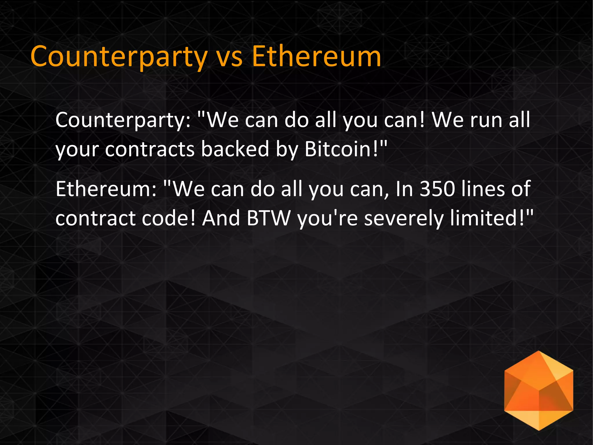 Counterparty vs Ethereum
Counterparty: "We can do all you can! We run all
your contracts backed by Bitcoin!"
Ethereum: "We can do all you can, In 350 lines of
contract code! And BTW you're severely limited!"
 