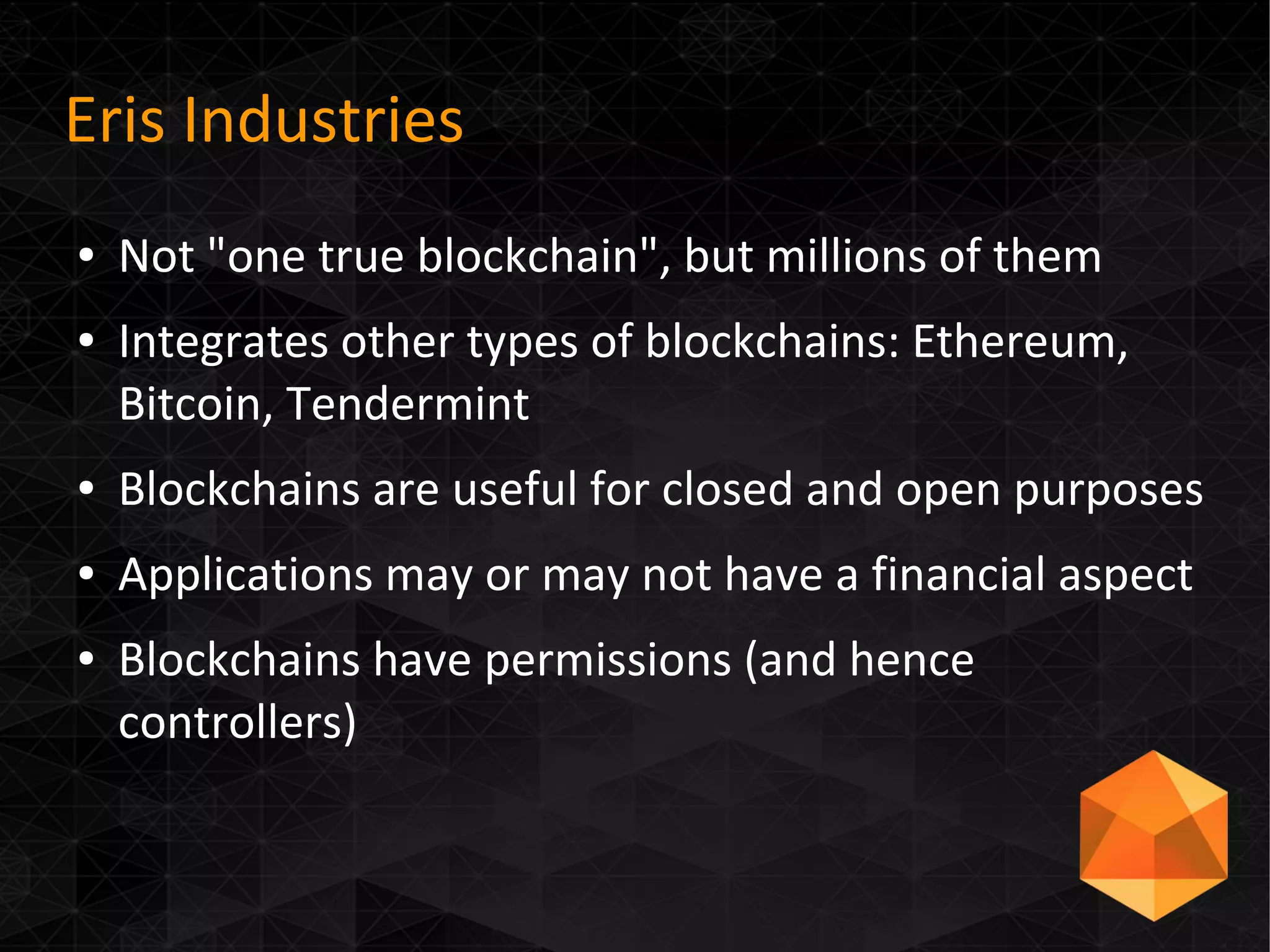 Eris Industries
● Not "one true blockchain", but millions of them
● Integrates other types of blockchains: Ethereum,
Bitcoin, Tendermint
● Blockchains are useful for closed and open purposes
● Applications may or may not have a financial aspect
● Blockchains have permissions (and hence
controllers)
 