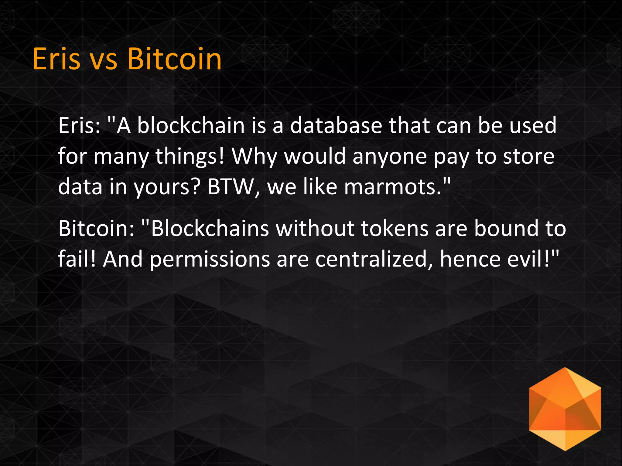 Eris vs Bitcoin
Eris: "A blockchain is a database that can be used
for many things! Why would anyone pay to store
data in yours? BTW, we like marmots."
Bitcoin: "Blockchains without tokens are bound to
fail! And permissions are centralized, hence evil!"
 