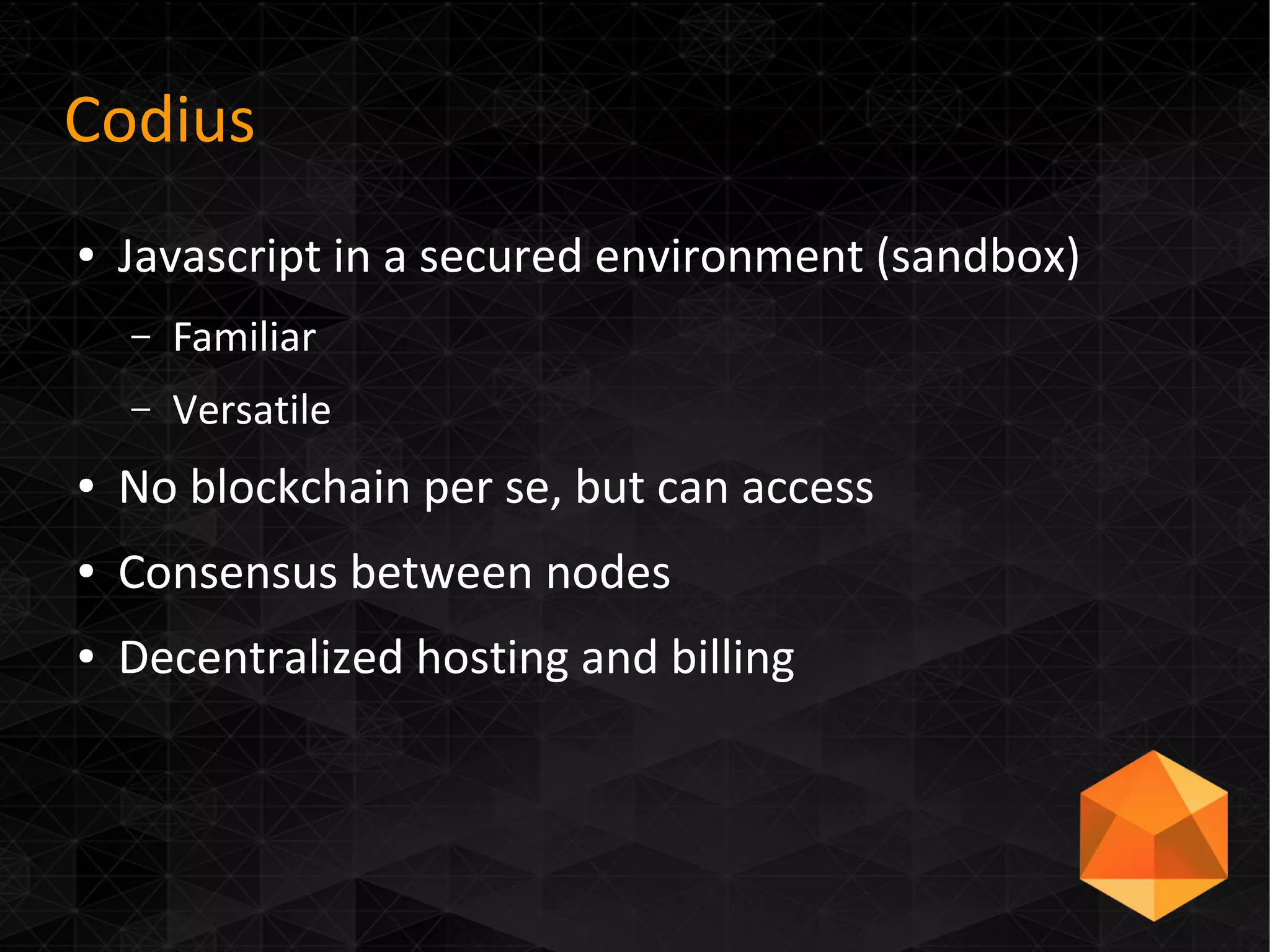 Codius
● Javascript in a secured environment (sandbox)
– Familiar
– Versatile
● No blockchain per se, but can access
● Consensus between nodes
● Decentralized hosting and billing
 