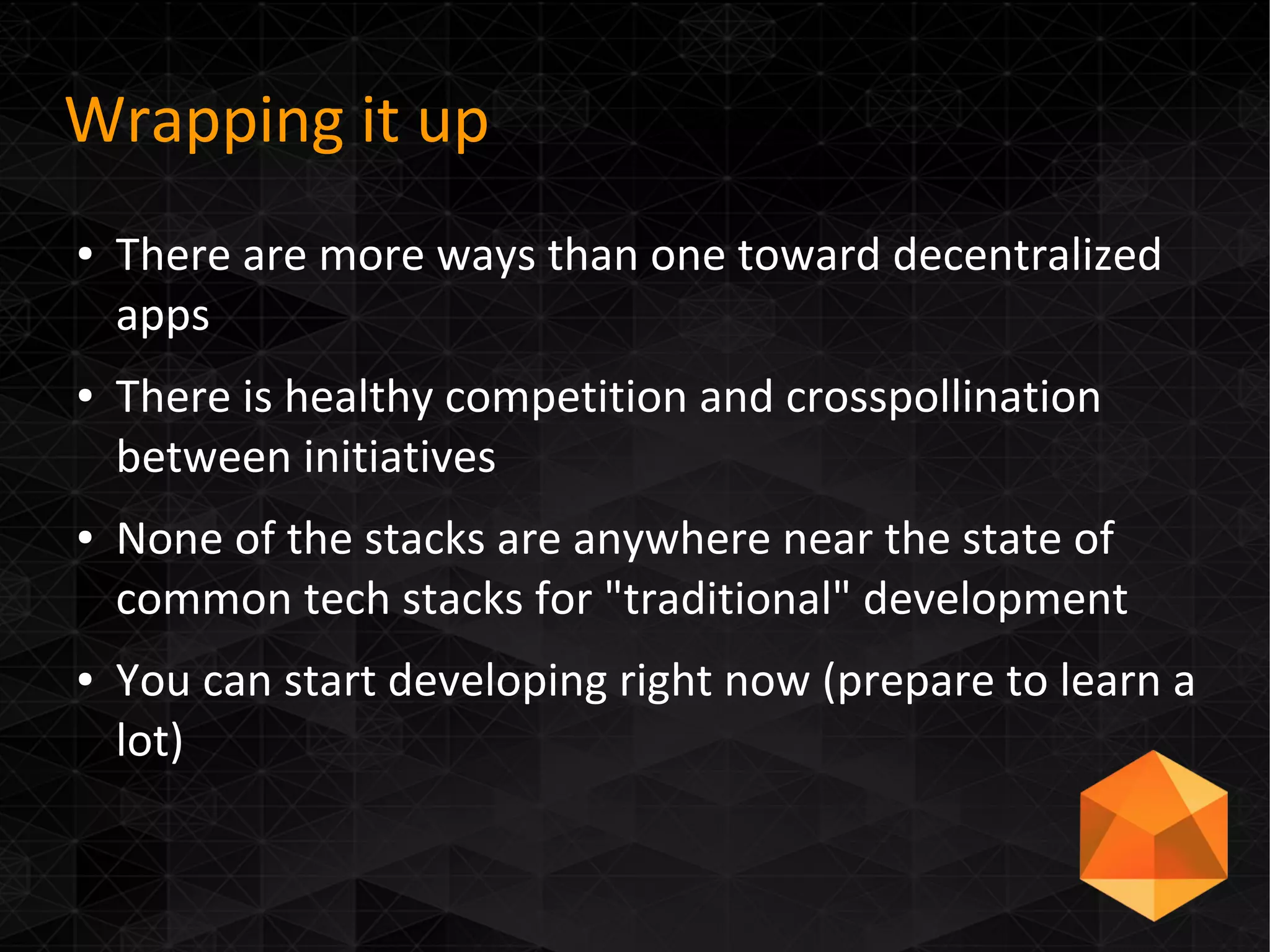 Wrapping it up
● There are more ways than one toward decentralized
apps
● There is healthy competition and crosspollination
between initiatives
● None of the stacks are anywhere near the state of
common tech stacks for "traditional" development
● You can start developing right now (prepare to learn a
lot)
 