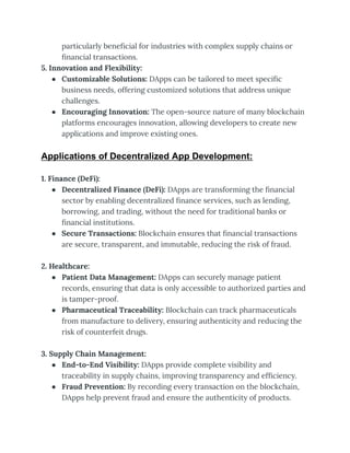particularly beneficial for industries with complex supply chains or
financial transactions.
5. Innovation and Flexibility:
● Customizable Solutions: DApps can be tailored to meet specific
business needs, offering customized solutions that address unique
challenges.
● Encouraging Innovation: The open-source nature of many blockchain
platforms encourages innovation, allowing developers to create new
applications and improve existing ones.
Applications of Decentralized App Development:
1. Finance (DeFi):
● Decentralized Finance (DeFi): DApps are transforming the financial
sector by enabling decentralized finance services, such as lending,
borrowing, and trading, without the need for traditional banks or
financial institutions.
● Secure Transactions: Blockchain ensures that financial transactions
are secure, transparent, and immutable, reducing the risk of fraud.
2. Healthcare:
● Patient Data Management: DApps can securely manage patient
records, ensuring that data is only accessible to authorized parties and
is tamper-proof.
● Pharmaceutical Traceability: Blockchain can track pharmaceuticals
from manufacture to delivery, ensuring authenticity and reducing the
risk of counterfeit drugs.
3. Supply Chain Management:
● End-to-End Visibility: DApps provide complete visibility and
traceability in supply chains, improving transparency and efficiency.
● Fraud Prevention: By recording every transaction on the blockchain,
DApps help prevent fraud and ensure the authenticity of products.
 