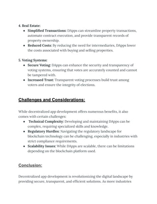 4. Real Estate:
● Simplified Transactions: DApps can streamline property transactions,
automate contract execution, and provide transparent records of
property ownership.
● Reduced Costs: By reducing the need for intermediaries, DApps lower
the costs associated with buying and selling properties.
5. Voting Systems:
● Secure Voting: DApps can enhance the security and transparency of
voting systems, ensuring that votes are accurately counted and cannot
be tampered with.
● Increased Trust: Transparent voting processes build trust among
voters and ensure the integrity of elections.
Challenges and Considerations:
While decentralized app development offers numerous benefits, it also
comes with certain challenges:
● Technical Complexity: Developing and maintaining DApps can be
complex, requiring specialized skills and knowledge.
● Regulatory Hurdles: Navigating the regulatory landscape for
blockchain technology can be challenging, especially in industries with
strict compliance requirements.
● Scalability Issues: While DApps are scalable, there can be limitations
depending on the blockchain platform used.
Conclusion:
Decentralized app development is revolutionizing the digital landscape by
providing secure, transparent, and efficient solutions. As more industries
 