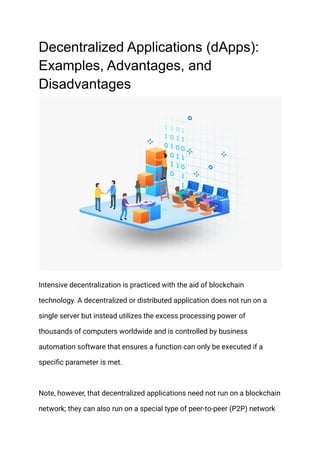 Decentralized Applications (dApps):
Examples, Advantages, and
Disadvantages
Intensive decentralization is practiced with the aid of blockchain
technology. A decentralized or distributed application does not run on a
single server but instead utilizes the excess processing power of
thousands of computers worldwide and is controlled by business
automation software that ensures a function can only be executed if a
specific parameter is met.
Note, however, that decentralized applications need not run on a blockchain
network; they can also run on a special type of peer-to-peer (P2P) network
 