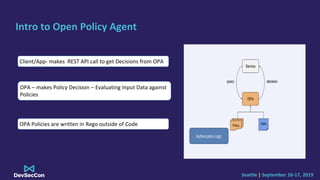 Seattle | September 16-17, 2019
Intro to Open Policy Agent
Client/App- makes REST API call to get Decisions from OPA
OPA –...