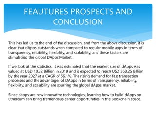FEAUTURES PROSPECTS AND
CONCLUSION
This has led us to the end of the discussion, and from the above discussion, it is
clear that dApps outstands when compared to regular mobile apps in terms of
transparency, reliability, flexibility, and scalability, and these factors are
stimulating the global DApps Market.
If we look at the statistics, it was estimated that the market size of dApps was
valued at USD 10.52 Billion in 2019 and is expected to reach USD 368.25 Billion
by the year 2027 at a CAGR of 56.1%. The rising demand for fast transaction
processes and the advantages of DApps in terms of transparency, reliability,
flexibility, and scalability are spurring the global dApps market.
Since dapps are new innovative technologies, learning how to build dApps on
Ethereum can bring tremendous career opportunities in the Blockchain space.
 