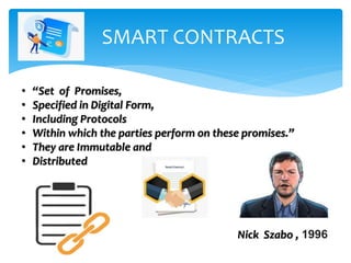 SMART CONTRACTS
• “Set of Promises,
• Specified in Digital Form,
• Including Protocols
• Within which the parties perform on these promises.”
• They are Immutable and
• Distributed
Nick Szabo , 1996
 