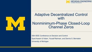Adaptive Decentralized Control
with
Nonminimum-Phase Closed-Loop
Channel Zeros
55th IEEE Conference on Decision and Control
Syed Aseem Ul Islam, Yousaf Rahman, and Dennis S. Bernstein
University of Michigan
1
 