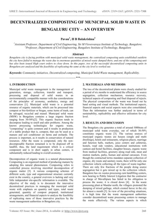 IJRET: International Journal of Research in Engineering and Technology eISSN: 2319-1163 | pISSN: 2321-7308
_______________________________________________________________________________________
Volume: 03 Issue: 06 | June-2014, Available @ http://www.ijret.org 260
DECENTRALIZED COMPOSTING OF MUNICIPAL SOLID WASTE IN
BENGALURU CITY – AN OVERVIEW
Pavan1
, H B Balakrishna2
1
Assistant Professor, Department of Civil Engineering, Sir M Visvesvaraya Institute of Technology, Bangalore.
2
Professor, Department of Civil Engineering, Bangalore Institute of Technology, Bangalore
Abstract
Bengaluru city is facing problem with municipal solid waste management, the centralized composting units established outskirts
the city have failed to manage the waste due to enormous quantities of mixed waste dumped there, and one of the composting unit
has also been issued High court orders to close down. In this paper, two of the successful decentralized composting units in
Bengaluru are analyzed and the feasibility of replicating the same at the city level is worked out.
Keywords: Community initiatives, Decentralized composting, Municipal Solid Waste management, Replicability.
---------------------------------------------------------------------***---------------------------------------------------------------------
1. INTRODUCTION
Municipal solid waste management is the management of
generation, storage, collection, transfer and transport,
processing and disposal of solid wastes in an
environmentally compatible manner with due considerations
of the principles of economy, aesthetics, energy and
conservation [1]. Municipal solid waste is a potential
resource of organic materials, which can be processed into
compost or bio-fertilizer or biogas, some items of trash, can
be salvaged, recycled and reused. Municipal solid waste
(MSW) in Bengaluru contains a large organic fraction
ranging from 30-50%[2]. This organic fraction tends to
decompose leading to smell and odor problems. Among the
known processing technologies for organic waste,
“composting” is quite common and it results in production
of a stable product that is, compost, that can be used as a
manure and soil conditioner on farms and orchards. The
process is important, as it results in conservation of natural
resources. After the waste is composted, only the non-
decomposable fraction remained is to be disposed off in
landfill, thus, the land requirement which is a critical
component and is in short supply in urban centers, is
substantially reduced leading to overall economy.
Decomposition of organic waste is a natural phenomenon.
Composting is an organized method of producing manure by
adopting this natural phenomenon. Composting refers to
controlled process involving microbial decomposition of
organic matter [3]. A various composting schemes of
different scale, type and organizational structure currently
exist in the country, a general overview is lacking and very
little independent site-specific information is available. The
objective of the study is to document the innovative
decentralized practices in managing the municipal solid
waste with emphasis on quantity and types, total waste
generated, quantity of compost prepared, institutional
arrangements, and financial aspects to analyze the feasibility
of replicating more of those innovative practices by the
waste management authorities in Bengaluru city.
2. MATERIALS AND METHODS
The two of the decentralized plants were closely studied for
a period of six months to understand the efficiency in source
segregation, collection mechanism, resource recovery,
technical aspects of composting and final disposal of rejects.
The physical composition of the waste was found out by
hand sorting and visual methods. The institutional aspects,
financial aspects and social aspects were also consolidated.
Then the information was further analyzed in terms of
sustainability, replicability and effective utilization for city
level.
3. RESULTS AND DISCUSSION
The Bengaluru city generates a total of around 5000tons of
municipal solid waste everyday, out of which 30-50%
constitutes organic waste [3]. The various sources of
municipal organic wastes are houses (single and multi
dwellings), hotels and restaurants, religious places, marriage
and function halls, markets, juice centers and cafeterias,
hostels, road side vendors, educational institutions with
canteen and hostel facilities, slaughter houses, organic waste
from medical facilities, greenery along road side, meat and
mutton markets, parks, human and animal carcasses. Even
though the contractual terms mandates separate collection of
organic, dry waste and sanitary waste, there will be only one
collection vehicle collecting all the types of waste together.
There are only few fractions of the people doing source
segregation but it gets mixed up in the collection vehicle.
Bangalore has six wastes processing cum landfilling centers,
now hearing to Public Interest Litigation that the contractor
in charge of Mavallipura has failed in his obligation to
process the waste; it is closed down [4]. In the waste
processing plant at Mandur north, the villagers protested the
dumping of mixed garbage, which created havoc in the city
for almost a month [5]. In view of the prevailing situations,
it is high time that the waste management authorities
consider decentralized waste processing centers to manage
the waste effectively. The various aspects in which
 