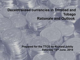 Decentralized currencies in Trinidad and
Tobago
Rationale and Outlook
Prepared for the TTCS by Richard Jobity
Saturday 14th June, 2014
 