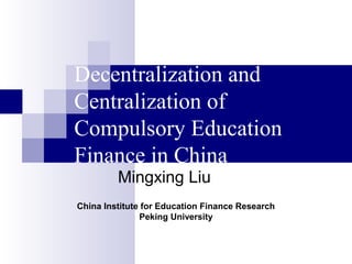 Decentralization and
Centralization of
Compulsory Education
Finance in China
Mingxing Liu
China Institute for Education Finance Research
Peking University
 
