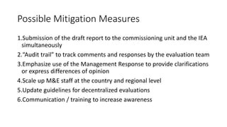 Possible Mitigation Measures
1.Submission of the draft report to the commissioning unit and the IEA
simultaneously
2.“Audit trail” to track comments and responses by the evaluation team
3.Emphasize use of the Management Response to provide clarifications
or express differences of opinion
4.Scale up M&E staff at the country and regional level
5.Update guidelines for decentralized evaluations
6.Communication / training to increase awareness
 