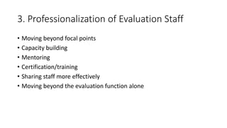 3. Professionalization of Evaluation Staff
• Moving beyond focal points
• Capacity building
• Mentoring
• Certification/training
• Sharing staff more effectively
• Moving beyond the evaluation function alone
 