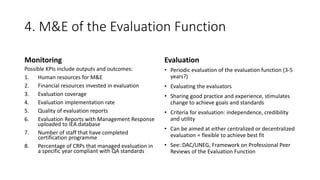 4. M&E of the Evaluation Function
Monitoring
Possible KPIs include outputs and outcomes:
1. Human resources for M&E
2. Financial resources invested in evaluation
3. Evaluation coverage
4. Evaluation implementation rate
5. Quality of evaluation reports
6. Evaluation Reports with Management Response
uploaded to IEA database
7. Number of staff that have completed
certification programme
8. Percentage of CRPs that managed evaluation in
a specific year compliant with QA standards
Evaluation
• Periodic evaluation of the evaluation function (3-5
years?)
• Evaluating the evaluators
• Sharing good practice and experience, stimulates
change to achieve goals and standards
• Criteria for evaluation: independence, credibility
and utility
• Can be aimed at either centralized or decentralized
evaluation = flexible to achieve best fit
• See: DAC/UNEG, Framework on Professional Peer
Reviews of the Evaluation Function
 