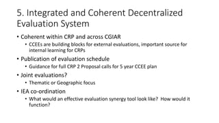 5. Integrated and Coherent Decentralized
Evaluation System
• Coherent within CRP and across CGIAR
• CCEEs are building blocks for external evaluations, important source for
internal learning for CRPs
• Publication of evaluation schedule
• Guidance for full CRP 2 Proposal calls for 5 year CCEE plan
• Joint evaluations?
• Thematic or Geographic focus
• IEA co-ordination
• What would an effective evaluation synergy tool look like? How would it
function?
 