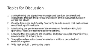 Topics for Discussion
1. Strengthening the capacity to manage and conduct decentralized
evaluations through the professionalization of the evaluation function
across the CGIAR
2. Quality Assurance and Quality Control System to ensure that evaluations
meet basic quality criteria
3. Monitoring the performance of the evaluation function – KPIs/MIS
(particular focus on decentralized evaluations)
4. Ensuring that evaluations are impartial and how to assess impartiality as
a component of a QA system
5. Strengthened coordination of evaluations within a decentralized
evaluation system
6. Wild Jack and Jill … everything these
 