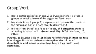 Group Work
1. Based on the presentation and your own experience, discuss in
groups of equal size one of the suggested focus areas.
2. Nominate in each group: 1) a rapporteur to present the results of
the discussion and 2) a note taker to document it.
3. Include “consensus” and “outlier” ideas, and categorize them as
according to who should take responsibility: ECOP members, IEA,
Other
Purpose: to develop a list of actionable recommendations that can feed
into a larger discussion on how to strengthen the culture of
decentralized evaluations in order to enhance their quality and
usefulness.
 