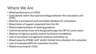Where We Are
• Mixed performance on CCEEs
• Coincidental rather than planned linkage between IEA evaluations and
CCEEs
• Need for a transparent and searchable database for evaluations
• Mixed levels of support requested from the IEA
• Mixed implementation of existing guidance
• Commissioned by those who designed/mange the CRP (in some cases)
• Absence of rigorous quality control mechanism (credibility)
• Lack of consistent management response and follow-up
• Mixed capacity of M&E staff and/or limited time allocation for evaluation
• Lack of evaluation/KPIs for evaluation function
• Mixed resourcing for CCEEs
 