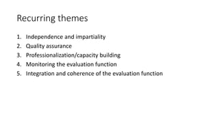 Recurring themes
1. Independence and impartiality
2. Quality assurance
3. Professionalization/capacity building
4. Monitoring the evaluation function
5. Integration and coherence of the evaluation function
 