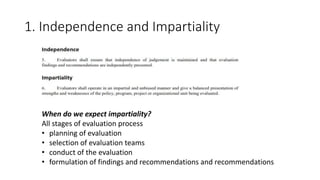 1. Independence and Impartiality
When do we expect impartiality?
All stages of evaluation process
• planning of evaluation
• selection of evaluation teams
• conduct of the evaluation
• formulation of findings and recommendations and recommendations
 