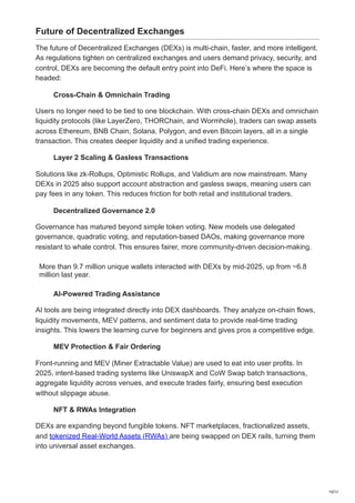 Future of Decentralized Exchanges
The future of Decentralized Exchanges (DEXs) is multi-chain, faster, and more intelligent.
As regulations tighten on centralized exchanges and users demand privacy, security, and
control, DEXs are becoming the default entry point into DeFi. Here’s where the space is
headed:
Cross-Chain & Omnichain Trading
Users no longer need to be tied to one blockchain. With cross-chain DEXs and omnichain
liquidity protocols (like LayerZero, THORChain, and Wormhole), traders can swap assets
across Ethereum, BNB Chain, Solana, Polygon, and even Bitcoin layers, all in a single
transaction. This creates deeper liquidity and a unified trading experience.
Layer 2 Scaling & Gasless Transactions
Solutions like zk-Rollups, Optimistic Rollups, and Validium are now mainstream. Many
DEXs in 2025 also support account abstraction and gasless swaps, meaning users can
pay fees in any token. This reduces friction for both retail and institutional traders.
Decentralized Governance 2.0
Governance has matured beyond simple token voting. New models use delegated
governance, quadratic voting, and reputation-based DAOs, making governance more
resistant to whale control. This ensures fairer, more community-driven decision-making.
More than 9.7 million unique wallets interacted with DEXs by mid-2025, up from ~6.8
million last year.
AI-Powered Trading Assistance
AI tools are being integrated directly into DEX dashboards. They analyze on-chain flows,
liquidity movements, MEV patterns, and sentiment data to provide real-time trading
insights. This lowers the learning curve for beginners and gives pros a competitive edge.
MEV Protection & Fair Ordering
Front-running and MEV (Miner Extractable Value) are used to eat into user profits. In
2025, intent-based trading systems like UniswapX and CoW Swap batch transactions,
aggregate liquidity across venues, and execute trades fairly, ensuring best execution
without slippage abuse.
NFT & RWAs Integration
DEXs are expanding beyond fungible tokens. NFT marketplaces, fractionalized assets,
and tokenized Real-World Assets (RWAs) are being swapped on DEX rails, turning them
into universal asset exchanges.
10/12
 