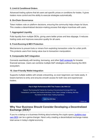 5. Limit & Conditional Orders
Advanced trading options that let users set specific prices or conditions for trades. It gives
traders more control and the ability to execute strategies automatically.
6. On-Chain Governance
Token holders vote on platform decisions, ensuring the community helps shape its future.
This creates a decentralized decision-making process that aligns incentives with users.
7. Aggregated Liquidity
Pulls liquidity from multiple DEXs, giving users better prices and less slippage. It reduces
trading costs and improves execution quality for all users.
8. Front-Running & MEV Protection
Mechanisms to prevent bots or miners from exploiting transaction order for unfair profit.
This protects users from losing value due to transaction manipulation.
9. Composable DeFi Integration
Connects seamlessly with lending, borrowing, and other DeFi protocols for broader
financial services. Users can combine multiple DeFi strategies without leaving the DEX
ecosystem.
10. User-Friendly Wallet Integration
Supports multiple wallets with simple onboarding, so even beginners can trade easily. It
lowers barriers to entry and ensures smooth access for both new and experienced
traders.
Why Your Business Should Consider Developing a Decentralized
Exchange (DEX)?
If you’re a startup or a business thinking about entering the crypto space, building your
own DEX can be a game-changer. Here’s why creating a decentralized exchange makes
total sense in today’s digital economy.
3/12
 