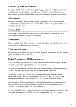 3. Technology Stack & Architecture
Choose the right blockchain (Ethereum, BSC, Polygon). If you are not aware, then know
the details from your developing partner. Decide on platform designs, database, and
smart contract language (Solidity). Plan system architecture for scalability and security.
4. Development
Build the user interface, smart contracts, wallet integrations, and liquidity pool setup.
Focus on clean, well-documented code so that in the future, when updates or changes
are needed, this can help.
5. Testing & QA
Cross-check the functional tests, load tests, and security audits to ensure accuracy.
Ensure every feature works under real conditions.
6. Deployment
Deploy smart contracts to the mainnet of the blockchain. Start with a soft launch or beta
version. Gather early feedback and fix issues.
7. Post-Launch Support
Provide continuous support with regular updates, bug fixes, and security patches. Monitor
system performance and user issues.
Cost & Timeframe of DEX Development
If you’re wondering how much it takes to develop a Decentralized Exchange (DEX), the
answer depends on the type of platform you want to build.
1. A basic DEX with essential features like token swaps and wallet connections can cost
$10,000 – $20,000. This usually takes around 1 to 2 months to develop.
2. A custom or advanced DEX with features like Automated Market Maker (AMM),
staking, yield farming, and cross-chain support can cost $25,000 – $70,000 or more.
Development time in this case stretches from 3 to 5 months, sometimes longer.
3. An AI-powered DEX is a new model in 2025 that includes AI-driven trading insights,
predictive analytics, and automated liquidity balancing. These platforms can cost
$100,000 – $200,000+ and take 5 to 7 months to build.
4. A white-label DEX uses a ready-made framework with customizable branding. It’s faster
to deploy and costs around $15,000 – $45,000, usually taking just 1 to 2 months.
7/12
 